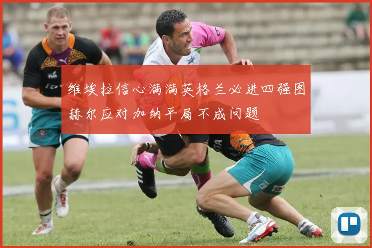 维埃拉信心满满英格兰必进四强图赫尔应对加纳平局不成问题