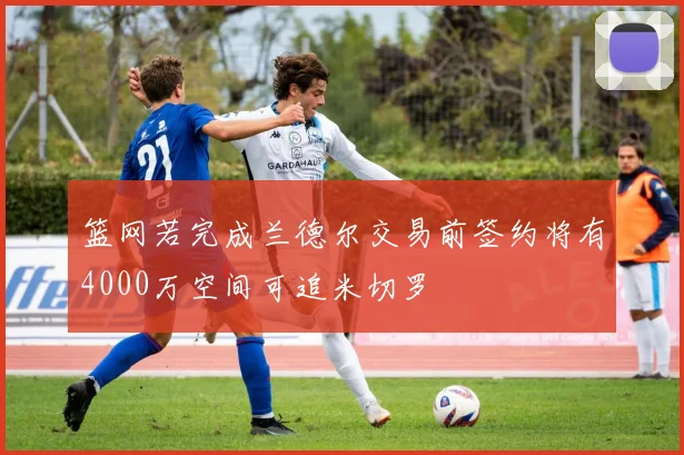 篮网若完成兰德尔交易前签约将有4000万空间可追米切罗