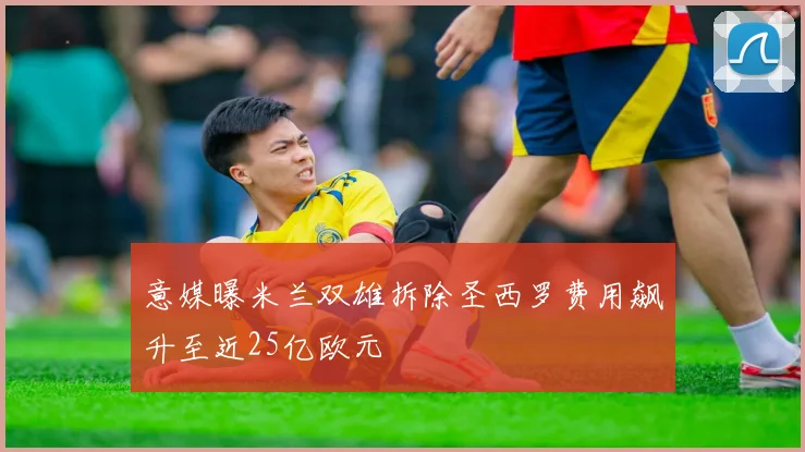 意媒曝米兰双雄拆除圣西罗费用飙升至近25亿欧元