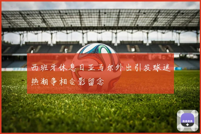 西班牙休息日亚马尔外出引发球迷热潮争相合影留念