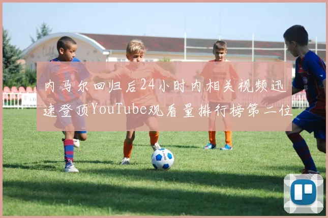 内马尔回归后24小时内相关视频迅速登顶YouTube观看量排行榜第二位