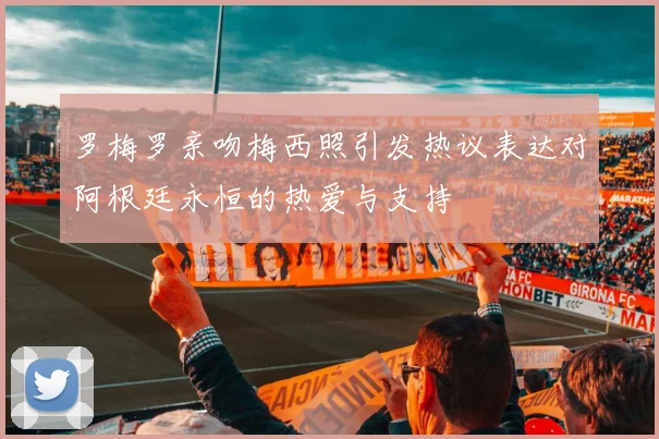 罗梅罗亲吻梅西照引发热议表达对阿根廷永恒的热爱与支持