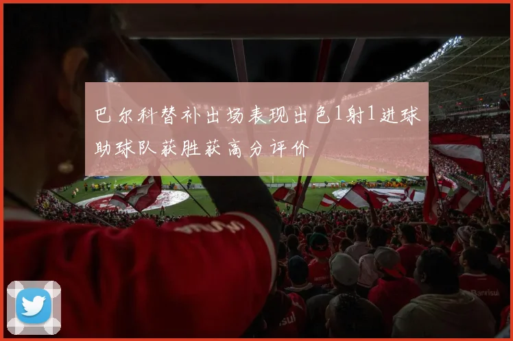 巴尔科替补出场表现出色1射1进球助球队获胜获高分评价