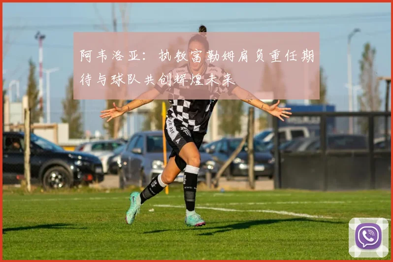 阿韦洛亚：执教富勒姆肩负重任期待与球队共创辉煌未来