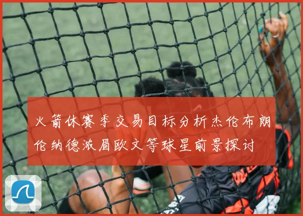 火箭休赛季交易目标分析杰伦布朗伦纳德浓眉欧文等球星前景探讨