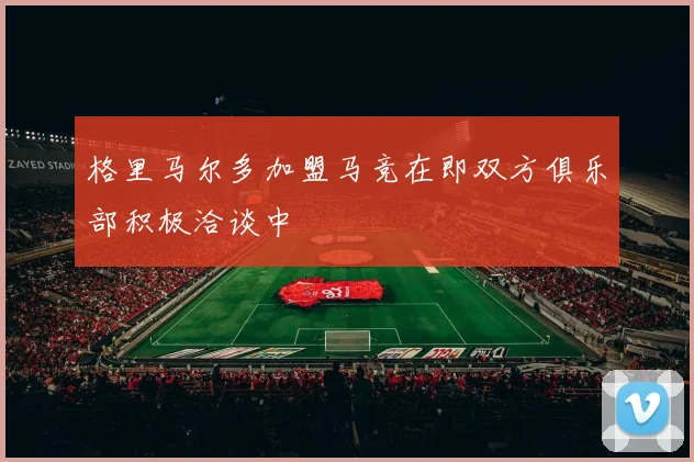 格里马尔多加盟马竞在即双方俱乐部积极洽谈中