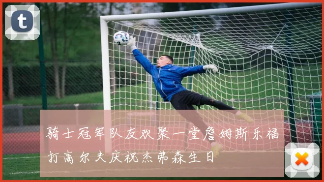 骑士冠军队友欢聚一堂詹姆斯乐福打高尔夫庆祝杰弗森生日