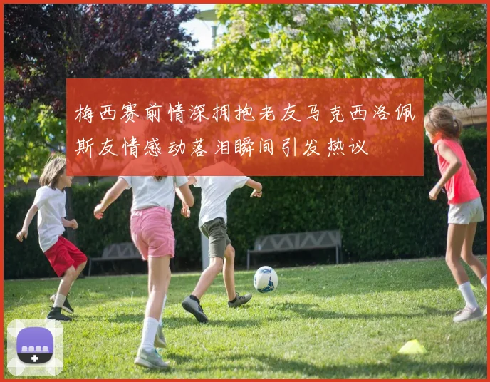 梅西赛前情深拥抱老友马克西洛佩斯友情感动落泪瞬间引发热议
