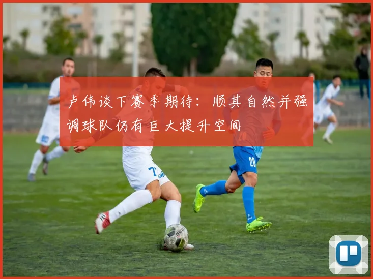 卢伟谈下赛季期待：顺其自然并强调球队仍有巨大提升空间