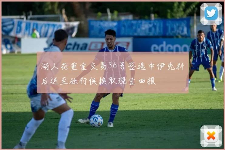 湖人花重金交易56号签选中伊先科后送至独行侠换取现金回报